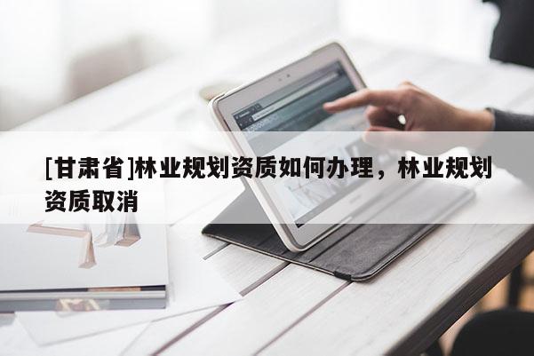 [甘肅省]林業(yè)規(guī)劃資質(zhì)如何辦理，林業(yè)規(guī)劃資質(zhì)取消