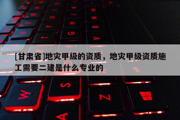 [甘肅省]地災(zāi)甲級(jí)的資質(zhì)，地災(zāi)甲級(jí)資質(zhì)施工需要二建是什么專業(yè)的