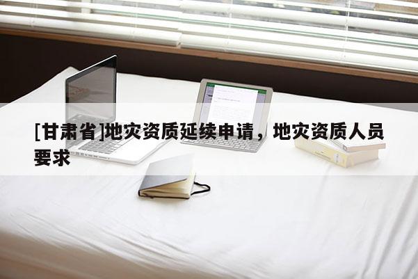 [甘肅省]地災(zāi)資質(zhì)延續(xù)申請，地災(zāi)資質(zhì)人員要求