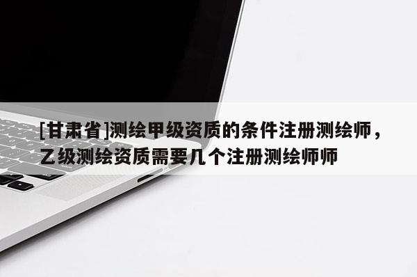[甘肅省]測(cè)繪甲級(jí)資質(zhì)的條件注冊(cè)測(cè)繪師，乙級(jí)測(cè)繪資質(zhì)需要幾個(gè)注冊(cè)測(cè)繪師師