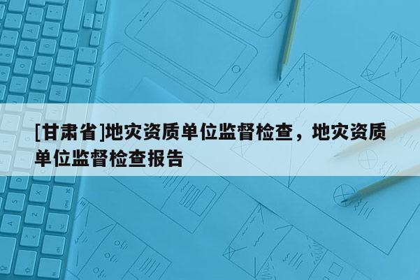 [甘肅省]地災資質單位監(jiān)督檢查，地災資質單位監(jiān)督檢查報告