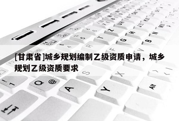 [甘肅省]城鄉(xiāng)規(guī)劃編制乙級資質(zhì)申請，城鄉(xiāng)規(guī)劃乙級資質(zhì)要求