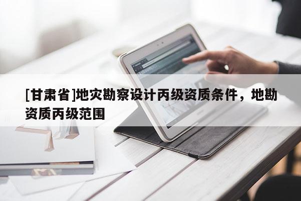 [甘肅省]地災(zāi)勘察設(shè)計(jì)丙級(jí)資質(zhì)條件，地勘資質(zhì)丙級(jí)范圍