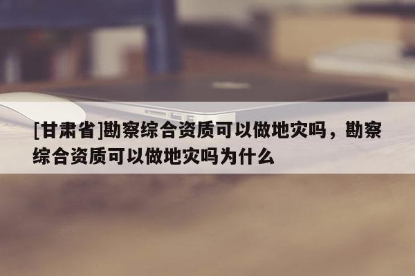 [甘肅省]勘察綜合資質可以做地災嗎，勘察綜合資質可以做地災嗎為什么