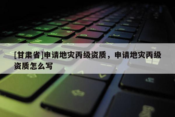 [甘肅省]申請地災(zāi)丙級資質(zhì)，申請地災(zāi)丙級資質(zhì)怎么寫