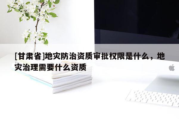 [甘肅省]地災(zāi)防治資質(zhì)審批權(quán)限是什么，地災(zāi)治理需要什么資質(zhì)
