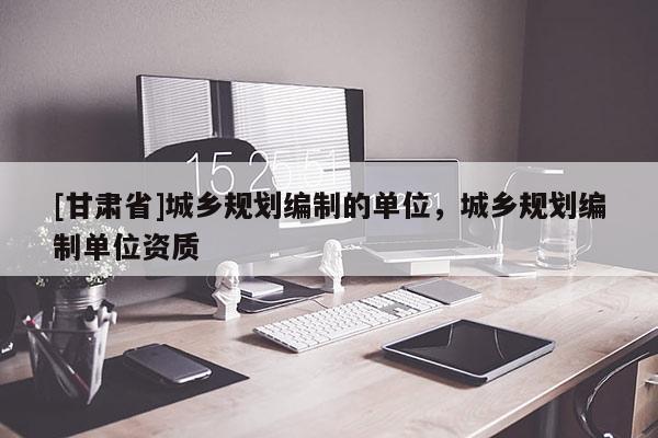 [甘肅省]城鄉(xiāng)規(guī)劃編制的單位，城鄉(xiāng)規(guī)劃編制單位資質(zhì)