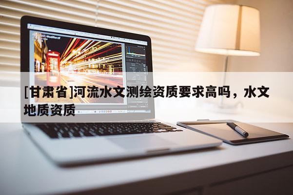 [甘肅省]河流水文測繪資質(zhì)要求高嗎，水文地質(zhì)資質(zhì)