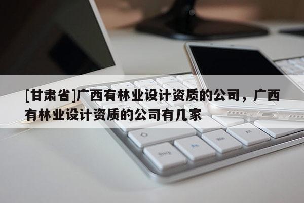 [甘肅省]廣西有林業(yè)設(shè)計(jì)資質(zhì)的公司，廣西有林業(yè)設(shè)計(jì)資質(zhì)的公司有幾家