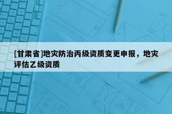 [甘肅省]地災防治丙級資質(zhì)變更申報，地災評估乙級資質(zhì)