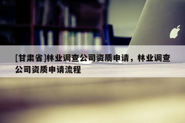 [甘肅省]林業(yè)調查公司資質申請，林業(yè)調查公司資質申請流程