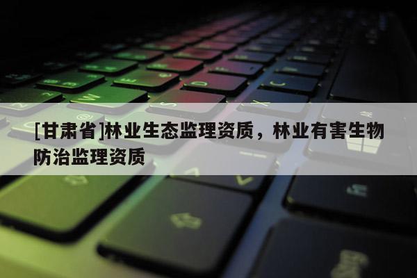 [甘肅省]林業(yè)生態(tài)監(jiān)理資質(zhì)，林業(yè)有害生物防治監(jiān)理資質(zhì)