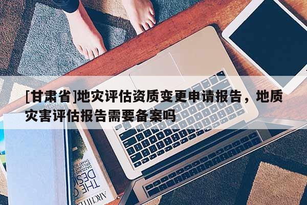 [甘肅省]地災(zāi)評估資質(zhì)變更申請報告，地質(zhì)災(zāi)害評估報告需要備案嗎