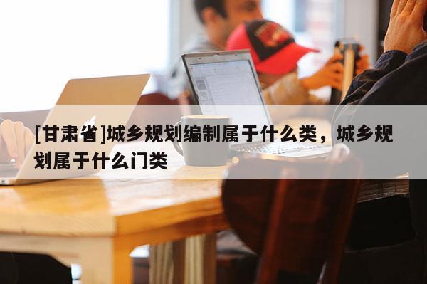 [甘肅省]城鄉(xiāng)規(guī)劃編制屬于什么類，城鄉(xiāng)規(guī)劃屬于什么門類