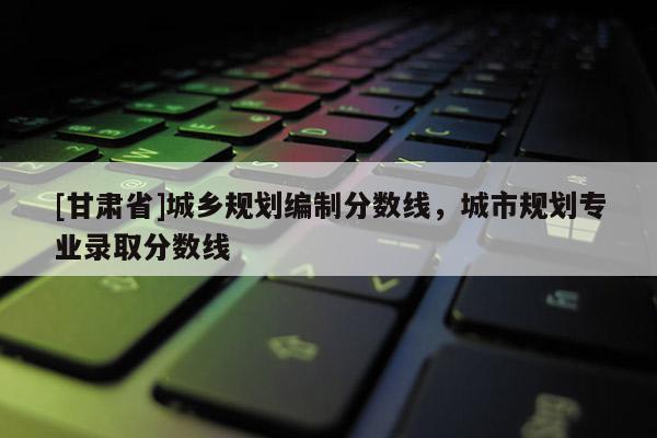 [甘肅省]城鄉(xiāng)規(guī)劃編制分?jǐn)?shù)線，城市規(guī)劃專(zhuān)業(yè)錄取分?jǐn)?shù)線