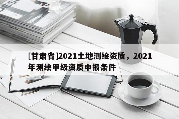 [甘肅省]2021土地測(cè)繪資質(zhì)，2021年測(cè)繪甲級(jí)資質(zhì)申報(bào)條件