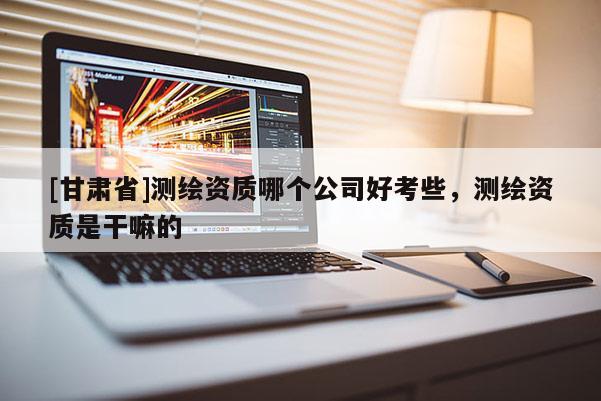 [甘肅省]測繪資質(zhì)哪個公司好考些，測繪資質(zhì)是干嘛的
