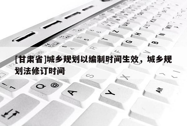 [甘肅省]城鄉(xiāng)規(guī)劃以編制時間生效，城鄉(xiāng)規(guī)劃法修訂時間