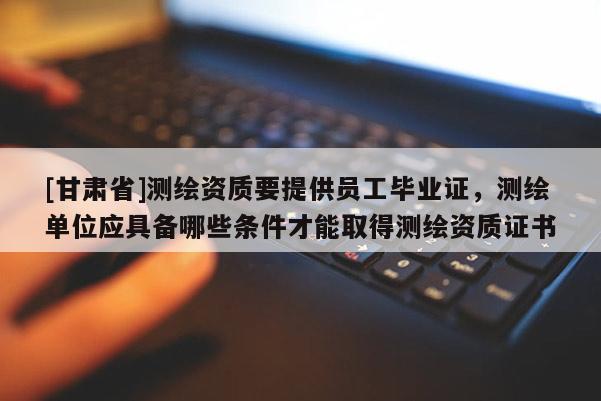 [甘肅省]測(cè)繪資質(zhì)要提供員工畢業(yè)證，測(cè)繪單位應(yīng)具備哪些條件才能取得測(cè)繪資質(zhì)證書(shū)