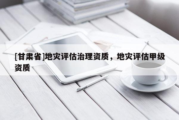 [甘肅省]地災(zāi)評估治理資質(zhì)，地災(zāi)評估甲級資質(zhì)