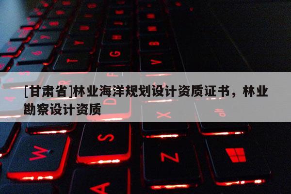 [甘肅省]林業(yè)海洋規(guī)劃設(shè)計(jì)資質(zhì)證書，林業(yè)勘察設(shè)計(jì)資質(zhì)