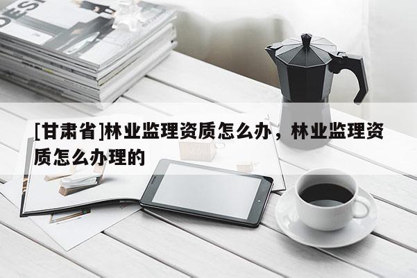 [甘肅省]林業(yè)監(jiān)理資質(zhì)怎么辦，林業(yè)監(jiān)理資質(zhì)怎么辦理的