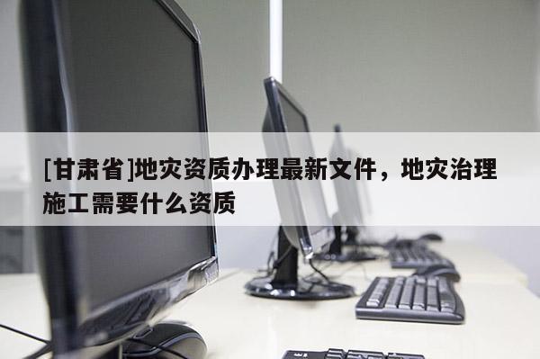 [甘肅省]地災(zāi)資質(zhì)辦理最新文件，地災(zāi)治理施工需要什么資質(zhì)