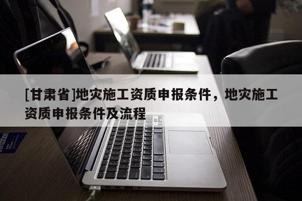 [甘肅省]地災(zāi)施工資質(zhì)申報(bào)條件，地災(zāi)施工資質(zhì)申報(bào)條件及流程