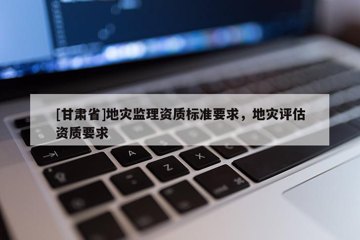 [甘肅省]地災(zāi)監(jiān)理資質(zhì)標(biāo)準(zhǔn)要求，地災(zāi)評(píng)估資質(zhì)要求