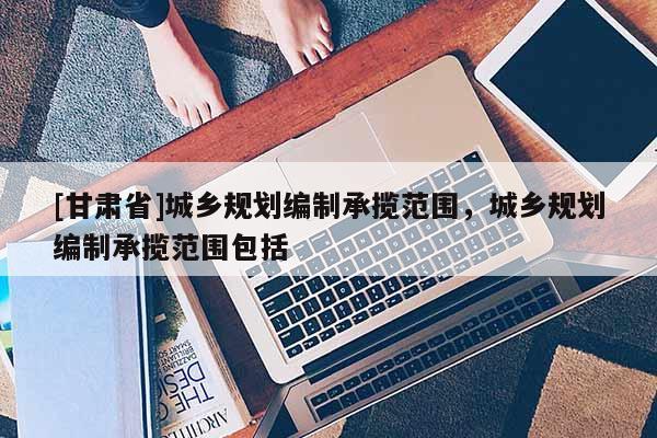 [甘肅省]城鄉(xiāng)規(guī)劃編制承攬范圍，城鄉(xiāng)規(guī)劃編制承攬范圍包括