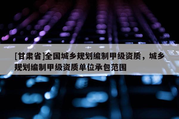 [甘肅省]全國城鄉(xiāng)規(guī)劃編制甲級資質(zhì)，城鄉(xiāng)規(guī)劃編制甲級資質(zhì)單位承包范圍