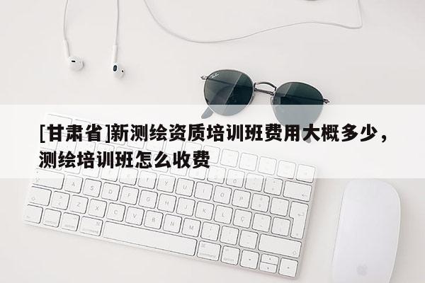 [甘肅省]新測繪資質(zhì)培訓(xùn)班費用大概多少，測繪培訓(xùn)班怎么收費