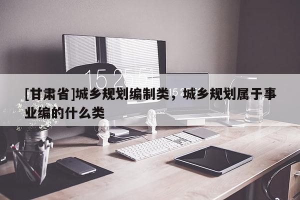 [甘肅省]城鄉(xiāng)規(guī)劃編制類，城鄉(xiāng)規(guī)劃屬于事業(yè)編的什么類