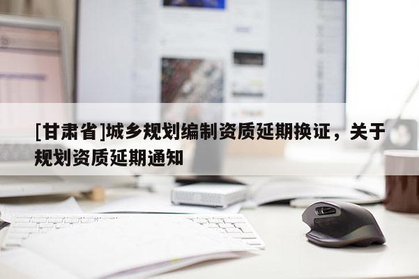 [甘肅省]城鄉(xiāng)規(guī)劃編制資質(zhì)延期換證，關(guān)于規(guī)劃資質(zhì)延期通知