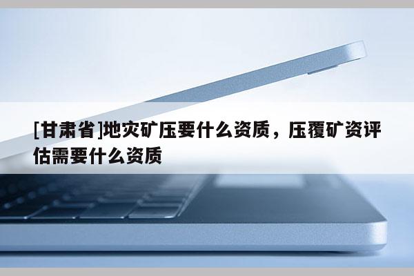 [甘肅省]地災(zāi)礦壓要什么資質(zhì)，壓覆礦資評(píng)估需要什么資質(zhì)