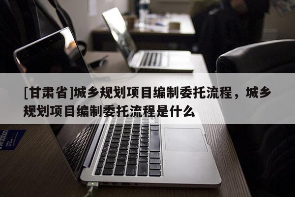 [甘肅省]城鄉(xiāng)規(guī)劃項目編制委托流程，城鄉(xiāng)規(guī)劃項目編制委托流程是什么