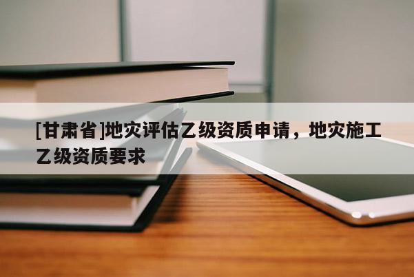 [甘肅省]地災評估乙級資質(zhì)申請，地災施工乙級資質(zhì)要求