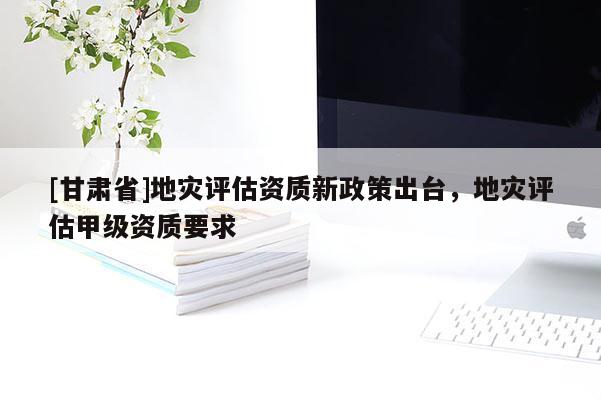 [甘肅省]地災(zāi)評(píng)估資質(zhì)新政策出臺(tái)，地災(zāi)評(píng)估甲級(jí)資質(zhì)要求