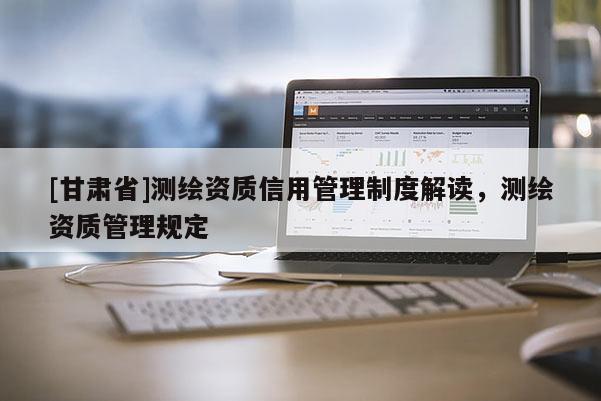 [甘肅省]測(cè)繪資質(zhì)信用管理制度解讀，測(cè)繪資質(zhì)管理規(guī)定