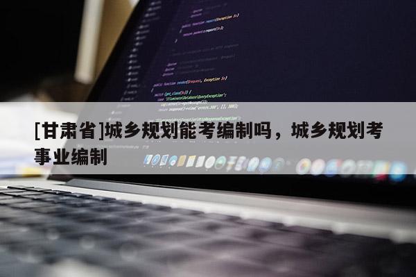 [甘肅省]城鄉(xiāng)規(guī)劃能考編制嗎，城鄉(xiāng)規(guī)劃考事業(yè)編制