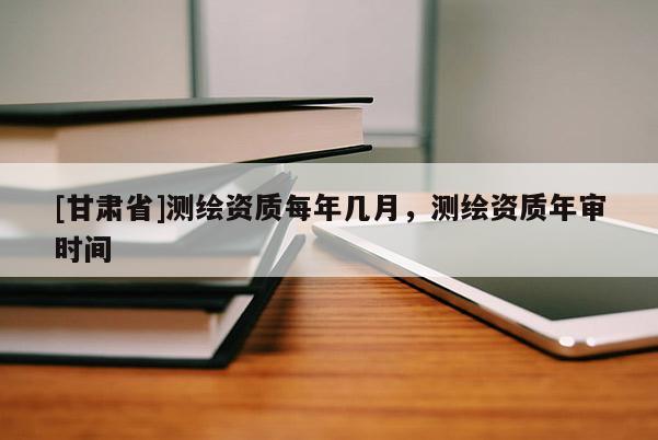 [甘肅省]測繪資質每年幾月，測繪資質年審時間