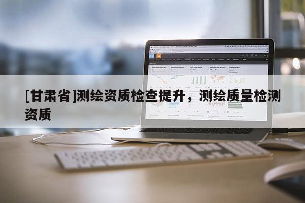 [甘肅省]測繪資質(zhì)檢查提升，測繪質(zhì)量檢測資質(zhì)