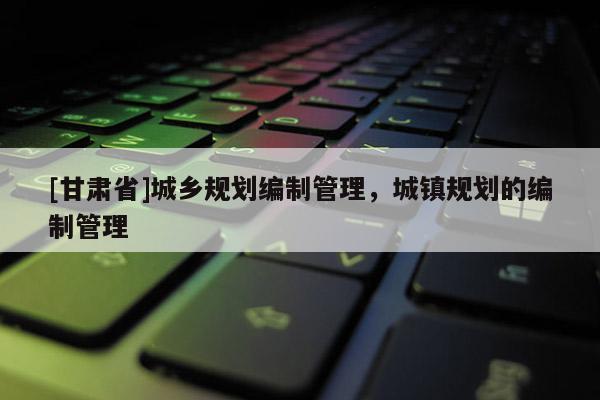 [甘肅省]城鄉(xiāng)規(guī)劃編制管理，城鎮(zhèn)規(guī)劃的編制管理