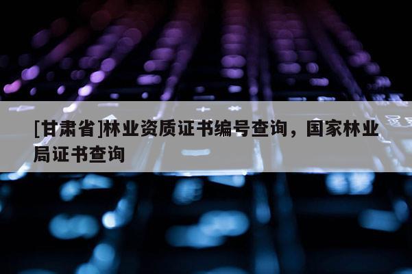 [甘肅省]林業(yè)資質(zhì)證書(shū)編號(hào)查詢，國(guó)家林業(yè)局證書(shū)查詢