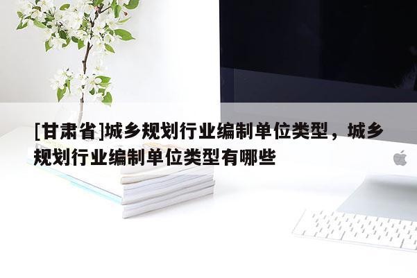 [甘肅省]城鄉(xiāng)規(guī)劃行業(yè)編制單位類型，城鄉(xiāng)規(guī)劃行業(yè)編制單位類型有哪些