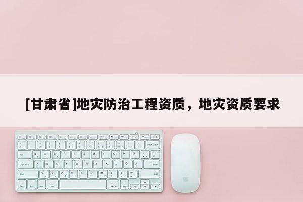 [甘肅省]地災(zāi)防治工程資質(zhì)，地災(zāi)資質(zhì)要求