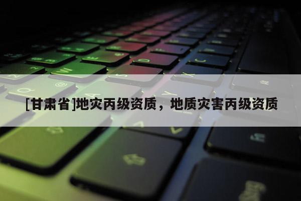 [甘肅省]地災(zāi)丙級資質(zhì)，地質(zhì)災(zāi)害丙級資質(zhì)