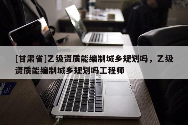 [甘肅省]乙級(jí)資質(zhì)能編制城鄉(xiāng)規(guī)劃嗎，乙級(jí)資質(zhì)能編制城鄉(xiāng)規(guī)劃嗎工程師