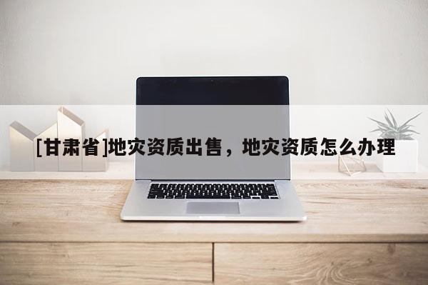 [甘肅省]地災(zāi)資質(zhì)出售，地災(zāi)資質(zhì)怎么辦理