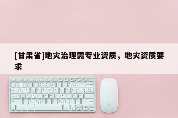 [甘肅省]地災(zāi)治理需專(zhuān)業(yè)資質(zhì)，地災(zāi)資質(zhì)要求